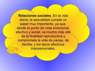 Relaciones sociales.  En la vida diaria, la sexualidad cumple un papel muy importante, ya que, desde el punto de vista emocional, afectivo y social, va mucho más allá de la finalidad reproductiva y compromete la vida de pareja, de familia, y los lazos afectivos interpersonales. 