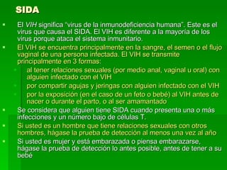 SIDA El  VIH  significa “virus de la inmunodeficiencia humana”. Este es el virus que causa el SIDA. El VIH es diferente a la mayoría de los virus porque ataca el sistema inmunitario.  El VIH se encuentra principalmente en la sangre, el semen o el flujo vaginal de una persona infectada. El VIH se transmite principalmente en 3 formas: al tener relaciones sexuales (por medio anal, vaginal u oral) con alguien infectado con el VIH  por compartir agujas y jeringas con alguien infectado con el VIH  por la exposición (en el caso de un feto o bebé) al VIH antes de nacer o durante el parto, o al ser amamantado   Se considera que alguien tiene SIDA cuando presenta una o más infecciones y un número bajo de células T.  Si usted es un hombre que tiene relaciones sexuales con otros hombres, hágase la prueba de detección al menos una vez al año   Si usted es mujer y está embarazada o piensa embarazarse, hágase la prueba de detección lo antes posible, antes de tener a su bebé  