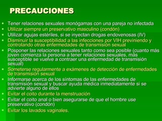 PRECAUCIONES Tener relaciones sexuales monógamas con una pareja no infectada  Utilizar siempre un preservativo masculino (condón)  Utilizar agujas estériles, si se inyectan drogas endovenosas (IV)  Disminuir la susceptibilidad a las infecciones por VIH previniendo y controlando otras enfermedades de transmisión sexual   Posponer las relaciones sexuales tanto como sea posible (cuanto más joven comienza la persona a tener relaciones sexuales, más susceptible se vuelve a contraer una enfermedad de transmisión sexual)  Someterse regularmente a exámenes de detección de enfermedades de transmisión sexual  Informarse acerca de los síntomas de las enfermedades de transmisión sexual y buscar ayuda médica inmediatamente si se advierte alguno de ellos  Evitar el coito durante la menstruación  Evitar el coito anal o bien asegurarse de que el hombre use preservativo (condón)   Evitar los lavados vaginales.   