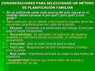 CONSIDERACIONES PARA SELECCIONAR UN MÉTODO DE PLANIFICACIÓN FAMILIAR No es suficiente saber todo acerca del acto sexual en sì, tambièn debes conocer el por qué?, para qué? y con quién? To da selección de un método anticonceptivo requiere tener las siguientes consideraciones por parte de la pareja. -   Eficacia:    Concierna a la efectividad del método. Entre más seguro mayor tranquilidad. -    Reversibilidad:   Es aplicable a la selección de aquellos métodos no definitivos donde sea posible  un embarazo al suspenderlo. -   Inocuidad :  Que no sean nocivos para la salud. -     Fácil uso:    Requiere ser de fácil comprensión y manejo para la pareja.  -   Bajo costo:   Importante para que su costo no sea motivo de abandono. - Aceptabilidad:  Implica que ambos están de acuerdo y satisfechos con su uso. 