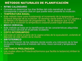 MÉTODOS NATURALES DE PLANIFICACIÓN   RITMO CALENDARIO Consiste en determinar los días fértiles del ciclo menstrual, lo cual corresponde a aquellos días en que puede estar presente la ovulación. TEMPERATURA BASAL Este método tiene como fundamento el incremento de la temperatura corporal después de la ovulación. El ascenso oscila entre 0.2 a 0.5 grados y es debido a la liberación de progesterona.  Es de destacar que 12 a 24 horas de la ovulación la temperatura corporal puede bajar levemente. MOCO CERVICAL Este método se basa en la identificación de las características adquiridas por el moco cervical en el periodo ovulatorio. COITO INTERRUMPIDO Consiste en retirar el pene de la vagina antes de la eyaculación, evitando el deposito de este dentro de la misma. SINTOTERMICO Es la combinación de los métodos donde existe una indicación de la fase ovulatoria. Integrando el método del ritmo, moco cervical y temperatura basal. LACTANCIA PROLONGADA Los niveles altos de Prolactina(Hormona que facilita la lactancia),inhiben la ovulación. 
