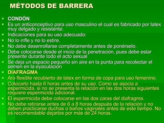 MÉTODOS DE BARRERA   CONDÓN Es un anticonceptivo para uso masculino el cual es fabricado por latex muy delgado y resistente. Indicaciones para su uso adecuado: No lo infle y no lo estire. No debe desenrollarse completamente antes de ponérselo.  Debe colocarse desde el inicio de la penetración, pues debe estar presente durante todo el acto sexual  Se deja un espacio pequeño sin aire en la punta para recolectar el semen en la eyaculación  DIAFRAGMA Aro flexible recubierto de latex en forma de copa para uso femenino. Colocarlo hasta 6 horas antes de su uso. Como se asocia a espermicida, si no se presenta la relación en las dos horas siguientes requiere espermicida adicional. El espermicida debe colocarse en las dos caras del diafragma. No debe retirarse antes de 6 a 8 horas después de la relación y no deben practicarse duchas o baños vaginales antes de este tiempo. No es recomendable dejarlos por más de 24 horas.   