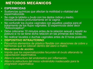 MÉTODOS MECÁNICOS ESPERMICIDAS Sustancias químicas que afectan la motilidad o vitalidad del espermatozoide. Se coge la tableta u òvulo con los dedos índice y medio, introduciéndolos profundamente en la vagina. No confundir los óvulos vaginales con aquellos usados para el tratamiento de los flujos vaginales. El espermicida debe decir "Anticonceptivo". Debe colocarse 10 minutos antes de la relación sexual y repetir su postura si no se tiene dicha relación en las primeras dos horas. No realizar lavados o duchas vaginales antes de 8 horas postcoito. DISPOSITIVO INTRAUTERINO Pequeños elementos de plástico flexible con aleaciones de cobre u hormonas que se colocan dentro del ùtero o matriz.  Mecanismo de acción: Impide que los espermatozoides fecunden él óvulo alterando la capacitación espermática.  Altera la estructura del endometrio por inflamación.  Altera la estructura del moco volviéndolo inadecuado para la progresión espermática   