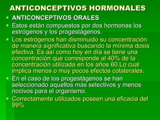 ANTICONCEPTIVOS HORMONALES   ANTICONCEPTIVOS ORALES Estos están compuestos por dos hormonas los estrógenos y los progestágenos. Los estrógenos han disminuido su concentración de manera significativa buscando la mínima dosis efectiva. Es así como hoy en día se tiene una concentración que corresponde al 40% de la concentración utilizada en los años 60.Lo cual implica menos o muy pocos efectos colaterales. En el caso de los progestàgenos se han seleccionado aquellos más selectivos y menos nocivos para el organismo. Correctamente utilizados poseen una eficacia del 99% 