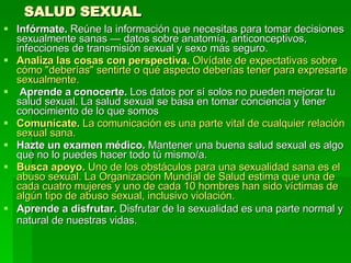 SALUD SEXUAL Infórmate.  Reúne la información que necesitas para tomar decisiones sexualmente sanas — datos sobre anatomía, anticonceptivos, infecciones de transmisión sexual y sexo más seguro.  Analiza las cosas con perspectiva.  Olvídate de expectativas sobre cómo "deberías" sentirte o qué aspecto deberías tener para expresarte sexualmente. Aprende a conocerte.  Los datos por sí solos no pueden mejorar tu salud sexual. La salud sexual se basa en tomar conciencia y tener conocimiento de lo que somos  Comunícate.  La comunicación es una parte vital de cualquier relación sexual sana.   Hazte un examen médico.  Mantener una buena salud sexual es algo que no lo puedes hacer todo tú mismo/a.  Busca apoyo.  Uno de los obstáculos para una sexualidad sana es el abuso sexual. La Organización Mundial de Salud estima que una de cada cuatro mujeres y uno de cada 10 hombres han sido víctimas de algún tipo de abuso sexual, inclusivo violación.   Aprende a disfrutar.  Disfrutar de la sexualidad es una parte normal y natural de nuestras vidas.   