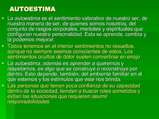 AUTOESTIMA La autoestima es el sentimiento valorativo de nuestro ser, de nuestra manera de ser, de quienes somos nosotros, del conjunto de rasgos corporales, mentales y espirituales que configuran nuestra personalidad. Esta se aprende, cambia y la podemos mejorar.  Todos tenemos en el interior sentimientos no resueltos, aunque no siempre seamos conscientes de estos. Los sentimientos ocultos de dolor suelen convertirse en enojo   La autoestima, además es aprender a querernos y respetarnos, es algo que se construye o reconstruye por dentro. Esto depende, también, del ambiente familiar en el que estemos y los estímulos que este nos brinda.  Las personas que tienen poca confianza de su capacidad dentro de la sociedad, tienden a buscar roles sometidos y evitan las situaciones que requieren asumir responsabilidades   