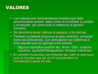 VALORES Los valores son características morales que toda persona debe poseer, tales como la humildad, la piedad y el respeto; así como todo lo referente al género humano. Se denomina tener valores al respetar a los demas. También podemos encontrar el lado contrario, conocido como los antivalores. Con antivalores nos referimos a todo aquello que se oponga a los valores Algunos ejemplos pueden ser. Amor- Odio. Justicia-Injusticia. Igualdad-Desigualdad. honesto-mentiroso  En sentido humanista, se entiende por valor lo que hace que un hombre sea tal, sin lo cual perdería la humanidad o parte de ella.   