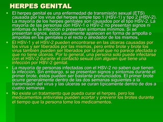 HERPES GENITAL El herpes genital es una enfermedad de transmisión sexual (ETS) causada por los virus del herpes simple tipo 1 (HSV-1) y tipo 2 (HSV-2). La mayoría de los herpes genitales son causados por el tipo HSV-2. La mayoría de las personas con HSV-1 o HSV-2 no presentan signos ni síntomas de la infección o presentan síntomas mínimos. Si se presentan signos, éstos usualmente aparecen en forma de ampolla o ampollas en los genitales o el recto o alrededor de los mismos.  El HSV-1 y el HSV-2 pueden encontrarse en las úlceras causadas por los virus y ser liberados por las mismas, pero entre brote y brote los virus también pueden ser liberados por la piel que no parece afectada o que no tiene úlceras. Por lo general, una persona solo puede infectarse con el HSV-2 durante el contacto sexual con alguien que tiene una infección por HSV-2 genital.  La mayoría de personas infectadas con el HSV-2 no saben que tienen la infección. Sin embargo, si se presentan signos y síntomas durante el primer brote, éstos pueden ser bastante pronunciados. El primer brote ocurre generalmente dentro de las dos semanas siguientes a la transmisión del virus y las úlceras se curan típicamente dentro de dos a cuatro semanas  No existe un tratamiento que pueda curar el herpes, pero los medicamentos antivirales pueden acortar y prevenir los brotes durante el tiempo que la persona tome los medicamentos.   