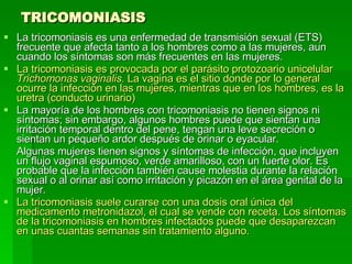 TRICOMONIASIS La tricomoniasis es una enfermedad de transmisión sexual (ETS) frecuente que afecta tanto a los hombres como a las mujeres, aun cuando los síntomas son más frecuentes en las mujeres.  La tricomoniasis es provocada por el parásito protozoario unicelular  Trichomonas vaginalis . La vagina es el sitio donde por lo general ocurre la infección en las mujeres, mientras que en los hombres, es la uretra (conducto urinario)   La mayoría de los hombres con tricomoniasis no tienen signos ni síntomas; sin embargo, algunos hombres puede que sientan una irritación temporal dentro del pene, tengan una leve secreción o sientan un pequeño ardor después de orinar o eyacular. Algunas mujeres tienen signos y síntomas de infección, que incluyen un flujo vaginal espumoso, verde amarilloso, con un fuerte olor. Es probable que la infección también cause molestia durante la relación sexual o al orinar así como irritación y picazón en el área genital de la mujer. La tricomoniasis suele curarse con una dosis oral única del medicamento metronidazol, el cual se vende con receta. Los síntomas de la tricomoniasis en hombres infectados puede que desaparezcan en unas cuantas semanas sin tratamiento alguno.   