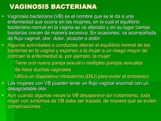 VAGINOSIS BACTERIANA Vaginosis bacteriana (VB) es el nombre que se le da a una enfermedad que ocurre en las mujeres, en la cual el equilibrio bacteriano normal en la vagina se ve alterado y en su lugar ciertas bacterias crecen de manera excesiva. En ocasiones, va acompañada de flujo vaginal, olor, dolor, picazón o ardor.  Algunas actividades o conductas alteran el equilibrio normal de las bacterias en la vagina y exponen a la mujer a un riesgo mayor de contraer la enfermedad si, por ejemplo, la mujer:  Tiene una nueva pareja sexual o múltiples parejas sexuales  Se hace duchas vaginales  Utiliza un dispositivo intrauterino (DIU) para evitar el embarazo Las mujeres con VB pueden tener un flujo vaginal anormal con un desagradable olor.  Aun cuando algunas veces la VB desaparece sin tratamiento, toda mujer con síntomas de VB debe ser tratada, de manera que se eviten complicaciones   
