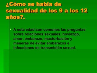 ¿Cómo se habla de sexualidad de los 9 a los 12 años?. A esta edad son comunes las preguntas sobre relaciones sexuales, noviazgo, amor, embarazo, masturbación y maneras de evitar embarazos e infecciones de transmisión sexual.  