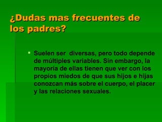 ¿Dudas mas frecuentes de los padres? Suelen ser  diversas, pero todo depende de múltiples variables. Sin embargo, la mayoría de ellas tienen que ver con los propios miedos de que sus hijos e hijas conozcan más sobre el cuerpo, el placer y las relaciones sexuales.   
