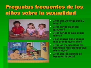 Preguntas frecuentes de los niños sobre la sexualidad ¿Por qué yo tengo pene y tu no? ¿Por donde salen las guaguas? ¿Por donde te sale el pipi mama? ¿por el papa tiene el pene mas grande que el mío? ¿Por las mamas tiene las pechugas mas grandes que mis amigas? ¿Por qué los adultos se besan en la boca? 