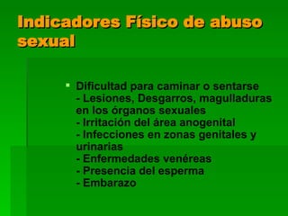 Indicadores Físico de abuso sexual Dificultad para caminar o sentarse - Lesiones, Desgarros, magulladuras en los órganos sexuales - Irritación del área anogenital - Infecciones en zonas genitales y urinarias - Enfermedades venéreas - Presencia del esperma - Embarazo 