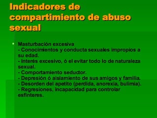 Indicadores de compartimiento de abuso sexual Masturbación excesiva - Conocimientos y conducta sexuales impropios a su edad. - Interés excesivo, ó el evitar todo lo de naturaleza sexual. - Comportamiento seductor. - Depresión ó aislamiento de sus amigos y familia. - Desorden del apetito (perdida, anorexia, bulimia). - Regresiones, incapacidad para controlar esfínteres. 