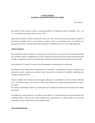 LA SEXUALIDAD:
                                 una primera aproximación desde la ética cristiana


                                                                                                    Tony Mifsud s.j.




Para muchos la ética cristiana se reduce a un discurso prohibitivo y condenatorio sobre la sexualidad, y ésta - a su
vez - se entiende de una manera restrictiva como "sexo".


Dentro de este contexto, se habla en términos de "amor" y de "sexo"; de tal manera que por una parte se idealiza el
contenido de la palabra "amor" y, por otra parte, se reduce el "sexo" a un contenido grosero. El resultado es la
presentación del "amor" como algo inalcanzable y platónico, y la prohibición del "sexo" como algo degenerado.


¿Tabú o Erotismo?


Esta comprensión miópica, restrictiva y dicotómica de la ética ha sido (¡y quizá aún lo sea!) una fuente generadora
de un profundo sentido de culpabilidad junto con un sentimiento de dolorosa frustración, porque inconscientemente
se tendía a comprender este tema tan vital para todo y cada persona humana dentro de un discurso sobre el pecado.


Lamentablemente, lo inmoral y lo moral se asociaba espontánea e unilateralmente a la vida sexual.


Sin embargo, en estos últimos años, este fenómeno de la sexualidad - tan íntimamente conocido y desconocido por
cada uno de nosotros - dejó de ser un discurso "oculto" para entrar en el terreno de lo "público", produciendo una
verdadera "revolución sexual".


Si antes se hablaba del ser humano sin hacer ninguna referencia a su sexualidad, hoy en día se tiende a hablar del
"sexo" sin referencia alguna al ser humano. Es decir, hemos pasado de un ambiente donde predominaba el "tabú" a
un contexto
de "erotismo" desenfrenado, donde el sexo forma parte de la sociedad de consumo como otro producto más dentro
del mercado.


Es indudable que ambas situaciones - sea represiva como obsesiva - se encaminan hacia una vivencia alienante de la
sexualidad humana. Dentro de este contexto pendular de lo oculto-represivo y lo público-obsesivo es preciso una
comprensión correcta y humanizante de la sexualidad humana.



Una Condición Humana
 