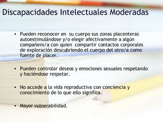 Discapacidades Intelectuales Moderadas Pueden reconocer en  su cuerpo sus zonas placenteras  autoestimulándose y/o elegir afectivamente a algún compañero/a con quien  compartir contactos corporales de exploración descubriendo el cuerpo del otro/a como fuente de placer. Pueden controlar deseos y emociones sexuales respetando y haciéndose respetar. No accede a la vida reproductiva con conciencia y  conocimiento de lo que ello significa. Mayor vulnerabilidad. 