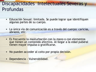 Discapacidades  Intelectuales Severas y Profundas Educación Sexual: limitada. Se puede lograr que identifiquen algunas partes de su cuerpo. La única vía de comunicación es a través del cuerpo: caricias, abrazos, etc. Es frecuente la masturbación con la mano o con elementos que tienen un contenido afectivo. Al llegar a la edad puberal tienen mayor impulso a gratificarse. No pueden acceder al coito por propia decisión. Dependencia - Vulnerabilidad. 