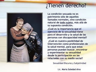 ¿Tienen derecho? La condición sexuada no es  patrimonio sólo de aquellos  llamados normales, sino condición natural de  todo sujeto , más allá de su supuesta condición.  ¿Cuál es la importancia que el ejercicio de la sexualidad tiene para el desarrollo y la salud de las personas con discapacidad mental?  ¿Cuál es nuestra posibilidad de intervención como profesionales de la salud mental, para que estas personas puedan buscar, encontrar y experimentar su sexualidad desde la participación en las relaciones con su medio social? Sexualidad Discurso y Subjetividad   Lic.  María Soledad Alva   
