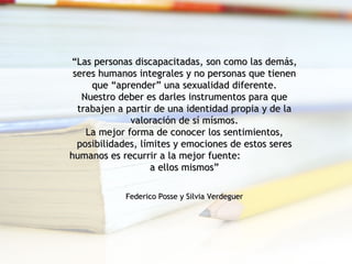 “ Las personas discapacitadas, son como las demás, seres humanos integrales y no personas que tienen que “aprender” una sexualidad diferente. Nuestro deber es darles instrumentos para que trabajen a partir de una identidad propia y de la valoración de sí mísmos. La mejor forma de conocer los sentimientos, posibilidades, límites y emociones de estos seres humanos es recurrir a la mejor fuente:  a ellos mismos”   Federico Posse y Silvia Verdeguer 