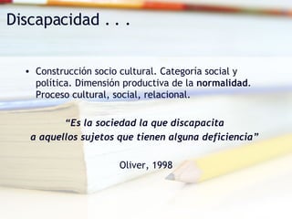 Construcción socio cultural. Categoría social y política. Dimensión productiva de la  normalidad . Proceso cultural, social, relacional. “ Es la sociedad la que discapacita  a aquellos sujetos que tienen alguna deficiencia”   Oliver, 1998 Discapacidad . . . 