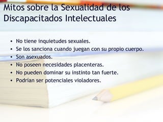Mitos sobre la Sexualidad de los Discapacitados Intelectuales No tiene inquietudes sexuales. Se los sanciona cuando juegan con su propio cuerpo. Son asexuados. No poseen necesidades placenteras. No pueden dominar su instinto tan fuerte. Podrían ser potenciales violadores. 
