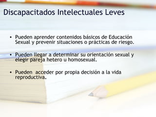Discapacitados Intelectuales Leves Pueden aprender contenidos básicos de Educación Sexual y prevenir situaciones o prácticas de riesgo. Pueden llegar a determinar su orientación sexual y elegir pareja hetero u homosexual. Pueden  acceder por propia decisión a la vida  reproductiva . 