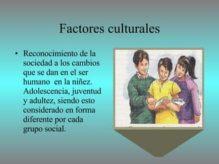 Factores culturales Reconocimiento de la sociedad a los cambios que se dan en el ser humano  en la niñez. Adolescencia, juventud y adultez, siendo esto considerado en forma diferente por cada grupo social.  