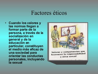 Factores éticos Cuando los valores y las normas llegan a formar parte de la persona, a través de la socialización en general y de la educación en particular, constituyen el medio más eficaz de una sociedad para orientar las conductas personales, incluyendo la sexual 