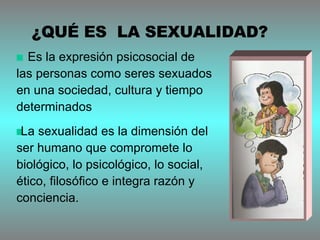 Es la expresión psicosocial de  las personas como seres sexuados en una sociedad, cultura y tiempo determinados La sexualidad es la dimensión del ser humano que compromete lo biológico, lo psicológico, lo social, ético, filosófico e integra razón y conciencia.  ¿QUÉ ES  LA SEXUALIDAD? 