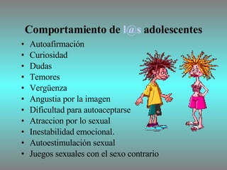 Comportamiento de  [email_address]  adolescentes Autoafirmación Curiosidad Dudas Temores Vergüenza Angustia por la imagen Dificultad para autoaceptarse Atraccion por lo sexual Inestabilidad emocional. Autoestimulación sexual Juegos sexuales con el sexo contrario 