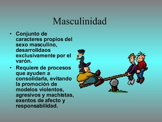 Masculinidad  Conjunto de caracteres propios del sexo masculino, desarrolldaos exclusivamente por el varón. Requiere de procesos que ayuden a consolidarla, evitando la promoción de modelos violentos, agresivos y machistas, exentos de afecto y responsabilidad. 