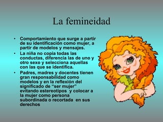 La femineidad Comportamiento que surge a partir de su identificación como mujer, a partir de modelos y mensajes. La niña no copia todas las conductas, diferencia las de uno y otro sexo y selecciona aquellas con las que se identifica. Padres, madres y docentes tienen gran responsabilidad como modelos y en la reflexión del significado de “ser mujer” evitando estereotipos  y colocar a la mujer como persona subordinada o recortada  en sus derechos  