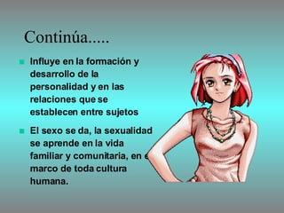 Continúa..... Influye en la formación y desarrollo de la personalidad y en las relaciones que se establecen entre sujetos El sexo se da, la sexualidad se aprende en la vida familiar y comunitaria, en el marco de toda cultura humana.  