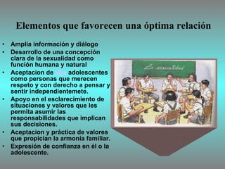 Elementos que favorecen una óptima relación Amplia información y diálogo  Desarrollo de una concepción clara de la sexualidad como función humana y natural Aceptacion de  [email_address]  adolescentes como personas que merecen respeto y con derecho a pensar y sentir independientemete. Apoyo en el esclarecimiento de situaciones y valores que les permita asumir las responsabilidades que implican sus decisiones. Aceptacion y práctica de valores que propician la armonía familiar. Expresión de confianza en él o la adolescente. 