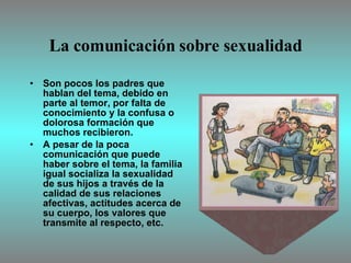 La comunicación sobre sexualidad Son pocos los padres que hablan del tema, debido en parte al temor, por falta de conocimiento y la confusa o dolorosa formación que muchos recibieron.  A pesar de la poca comunicación que puede haber sobre el tema, la familia igual socializa la sexualidad de sus hijos a través de la calidad de sus relaciones afectivas, actitudes acerca de su cuerpo, los valores que transmite al respecto, etc. 