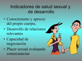 Indicadores de salud sexual y  de desarrollo C onocimiento y aprecio del propio cuerpo, D esarrollo de relaciones relevantes C apacidad de negociación P lacer  sexual evaluando consecuencias 