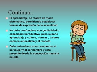 Continua.. El aprendizaje, se realiza de modo sistemático, permitiendo establecer  formas de expresión de la sexualidad  No debe confundirse con genitalidad o capacidad reproductiva, pues supone aprendizaje y cultura, normas , valores como la autoestima y el respeto. Debe entenderse como sustantiva al ser mujer y al ser hombre y está presente desde la concepción hasta la muerte.  