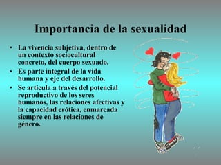 Importancia de la sexualidad La vivencia subjetiva, dentro de un contexto sociocultural concreto, del cuerpo sexuado.  Es parte integral de la vida humana y eje del desarrollo.  Se articula a través del potencial reproductivo de los seres humanos, las relaciones afectivas y la capacidad erótica, enmarcada siempre en las relaciones de género. 