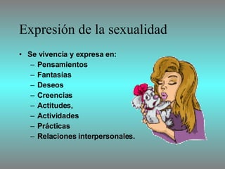 Expresión de la sexualidad Se vivencia y expresa en : P ensamientos  F antasías D eseos C reencias A ctitudes,  A ctividades P rácticas  R elaciones interpersonales.  