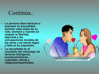 Continúa.. La persona tiene derecho a expresar su sexualidad durante cada etapa de su vida, siempre y cuando se respete la libertad, dignidad y las concepciones morales de los otros y se sienta digan y feliz en su expresión. La sexualidad es el resultado del interjuego de factores biológicos, socioeconómicos, culturales, éticos y religiosos/espirituales   