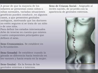 A pesar de que la mayoría de los        Sexo de Crianza Social.- Asignado al
infantes se presentan como niños o      recién nacido, de acuerdo con la
niñas normales, variadas situaciones    apariencia de genitales externos.
genéticas pueden conducir, en algunos
casos, a que presenten genitales
ambiguos, motivando que los doctores
no estén seguros si se trata de un niño
o de una niña.
Para definir los estados intersexuales
debe de tenerse en cuenta que existen
cuatro componentes principales que
definen el sexo.

Sexo Cromosómico. Se establece en
la fecundación.

Sexo Gonadal: Se establece cuando la
gónada se diferencia hacia testículo en
los varones y hacia ovario en la mujer.

Sexo Genital.- Es la forma de los
genitales externos e internos.
 