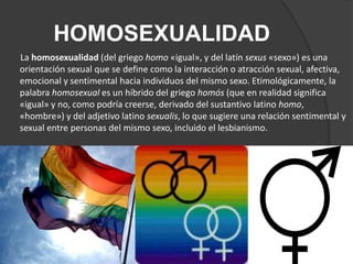 HOMOSEXUALIDAD
La homosexualidad (del griego homo «igual», y del latín sexus «sexo») es una
orientación sexual que se define como la interacción o atracción sexual, afectiva,
emocional y sentimental hacia individuos del mismo sexo. Etimológicamente, la
palabra homosexual es un híbrido del griego homós (que en realidad significa
«igual» y no, como podría creerse, derivado del sustantivo latino homo,
«hombre») y del adjetivo latino sexualis, lo que sugiere una relación sentimental y
sexual entre personas del mismo sexo, incluido el lesbianismo.
 