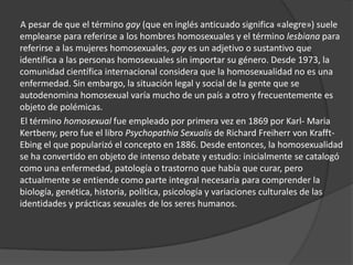 A pesar de que el término gay (que en inglés anticuado significa «alegre») suele
emplearse para referirse a los hombres homosexuales y el término lesbiana para
referirse a las mujeres homosexuales, gay es un adjetivo o sustantivo que
identifica a las personas homosexuales sin importar su género. Desde 1973, la
comunidad científica internacional considera que la homosexualidad no es una
enfermedad. Sin embargo, la situación legal y social de la gente que se
autodenomina homosexual varía mucho de un país a otro y frecuentemente es
objeto de polémicas.
El término homosexual fue empleado por primera vez en 1869 por Karl- Maria
Kertbeny, pero fue el libro Psychopathia Sexualis de Richard Freiherr von Krafft-
Ebing el que popularizó el concepto en 1886. Desde entonces, la homosexualidad
se ha convertido en objeto de intenso debate y estudio: inicialmente se catalogó
como una enfermedad, patología o trastorno que había que curar, pero
actualmente se entiende como parte integral necesaria para comprender la
biología, genética, historia, política, psicología y variaciones culturales de las
identidades y prácticas sexuales de los seres humanos.
 