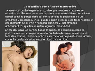 La sexualidad como función reproductiva
 A través del contacto genital es posible que hombres y mujeres se
reproduzcan. Por eso, cuando una pareja heterosexual tiene una relación
sexual coital, la pareja debe ser consciente de la posibilidad de un
embarazo y en consecuencia, puede decidir si desea o no tener hijos/as en
ese momento de su vida o si desea planificar y usar métodos
anticonceptivos que les permitan regular su fecundidad.
En efecto, todas las parejas tienen la opción de decidir si quieren ser
padres o madres y en qué momento. Tanto hombres como mujeres, de
todas las edades, tienen derecho a usar métodos de planificación familiar,
con el fin de decidir sobre su paternidad o maternidad.
 