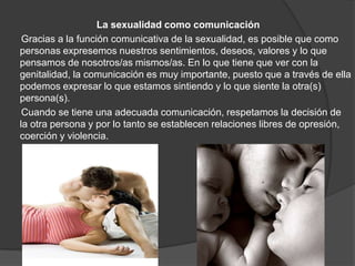 La sexualidad como comunicación
 Gracias a la función comunicativa de la sexualidad, es posible que como
personas expresemos nuestros sentimientos, deseos, valores y lo que
pensamos de nosotros/as mismos/as. En lo que tiene que ver con la
genitalidad, la comunicación es muy importante, puesto que a través de ella
podemos expresar lo que estamos sintiendo y lo que siente la otra(s)
persona(s).
 Cuando se tiene una adecuada comunicación, respetamos la decisión de
la otra persona y por lo tanto se establecen relaciones libres de opresión,
coerción y violencia.
 