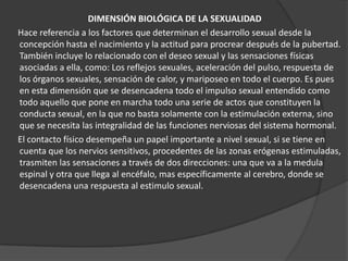 DIMENSIÓN BIOLÓGICA DE LA SEXUALIDAD
Hace referencia a los factores que determinan el desarrollo sexual desde la
concepción hasta el nacimiento y la actitud para procrear después de la pubertad.
También incluye lo relacionado con el deseo sexual y las sensaciones físicas
asociadas a ella, como: Los reflejos sexuales, aceleración del pulso, respuesta de
los órganos sexuales, sensación de calor, y mariposeo en todo el cuerpo. Es pues
en esta dimensión que se desencadena todo el impulso sexual entendido como
todo aquello que pone en marcha todo una serie de actos que constituyen la
conducta sexual, en la que no basta solamente con la estimulación externa, sino
que se necesita las integralidad de las funciones nerviosas del sistema hormonal.
El contacto físico desempeña un papel importante a nivel sexual, si se tiene en
cuenta que los nervios sensitivos, procedentes de las zonas erógenas estimuladas,
trasmiten las sensaciones a través de dos direcciones: una que va a la medula
espinal y otra que llega al encéfalo, mas específicamente al cerebro, donde se
desencadena una respuesta al estimulo sexual.
 
