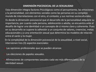 DIMENSIÓN PSICOSOCIAL DE LA SEXUALIDAD
Esta dimensión integra factores Psicológicos como el pensamiento, las emociones
y la personalidad, con elementos sociales como las personas en su complejo
mundo de interrelaciones con el otro, el contexto, y sus normas socioculturales.
Es desde la dimensión psicosocial que el desarrollo de la personalidad adquiere su
importancia, por cuanto cada persona, adolescente o adulta, se encuentra ante el
desafío de lograr una identidad o un concepto de si mismo claro y coherente. Pues
en su desarrollo se supone la adhesión a un conjunto de valores, creencias, metas
educacionales y a una orientación sexual que determina los modelos de relación
entre el varón y la mujer.
En la complejidad de la dimensión psicosocial de la sexualidad, a nivel social,
intervienen tres (3) aspectos esenciales:
- Las opciones profesionales que se pueden alcanzar.
- Las elecciones de papeles sexuales.
- Afirmaciones de componentes sexuales cada vez más diferenciados de la
 identidad sexual.
 