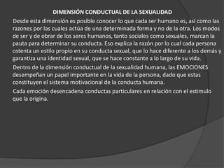 DIMENSIÓN CONDUCTUAL DE LA SEXUALIDAD
Desde esta dimensión es posible conocer lo que cada ser humano es, así como las
razones por las cuales actúa de una determinada forma y no de la otra. Los modos
de ser y de obrar de los seres humanos, tanto sociales como sexuales, marcan la
pauta para determinar su conducta. Eso explica la razón por lo cual cada persona
ostenta un estilo propio en su conducta sexual, que lo hace diferente a los demás y
garantiza una identidad sexual, que se hace constante a lo largo de su vida.
Dentro de la dimensión conductual de la sexualidad humana, las EMOCIONES
desempeñan un papel importante en la vida de la persona, dado que estas
constituyen el sistema motivacional de la conducta humana.
Cada emoción desencadena conductas particulares en relación con el estimulo
que la origina.
 
