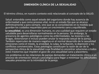 DIMENSIÓN CLÍNICA DE LA SEXUALIDAD


El término clínico, en nuestro contexto está relacionado al concepto de la SALUD.

 Salud: entendida como aquel estado del organismo donde hay ausencia de
 enfermedad y que como proceso vital, no es un estado fijo que se alcance
 definitivamente y para siempre, sino que se va consolidando en la medida que
 guardan los cuidados requeridos para un crecimiento sano y equilibrado.
 La sexualidad, es una dimensión humana, es una cualidad que requiere un estado
 saludable para desarrollarse normalmente en la persona. Sin embargo, la
 presencia de agentes patológicos como las enfermedades, las lesiones y las
 drogas, distorsionan e incluso pueden anular la respuesta sexual de la pareja.
 También repercuten de manera negativa en el normal desarrollo de la sexualidad
 emociones como el miedo, la ansiedad, la culpa, la turbación, la depresión y los
 conflictos convivenciales. Estas patologías constituyen la razón de ser de la
 perspectiva clínica de la sexualidad cuya finalidad es encontrar soluciones a todos
 estos trastornos que impiden el goce de una sexualidad sana y placentera.
  Los problemas en las relaciones de parejas demandan un tratamiento clínico o un
 proceso de orientación sexual y psicológica para llegar a minimizar las dificultades
 sexuales presentes en la intimidad de la pareja.
 